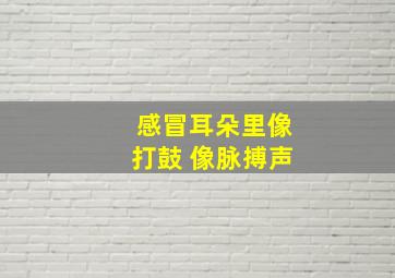 感冒耳朵里像打鼓 像脉搏声